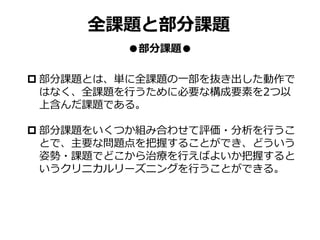 全課題と部分課題
●部分課題●
 部分課題とは、単に全課題の一部を抜き出した動作で
はなく、全課題を行うために必要な構成要素を2つ以
上含んだ課題である。
 部分課題をいくつか組み合わせて評価・分析を行うこ
とで、主要な問題点を把握することができ、どういう
姿勢・課題でどこから治療を行えばよいか把握すると
いうクリニカルリーズニングを行うことができる。
 