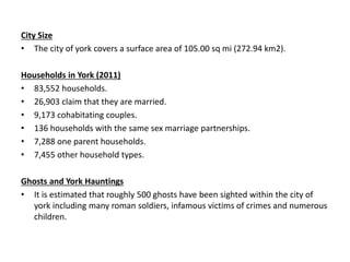 City Size
• The city of york covers a surface area of 105.00 sq mi (272.94 km2).
Households in York (2011)
• 83,552 households.
• 26,903 claim that they are married.
• 9,173 cohabitating couples.
• 136 households with the same sex marriage partnerships.
• 7,288 one parent households.
• 7,455 other household types.
Ghosts and York Hauntings
• It is estimated that roughly 500 ghosts have been sighted within the city of
york including many roman soldiers, infamous victims of crimes and numerous
children.
 