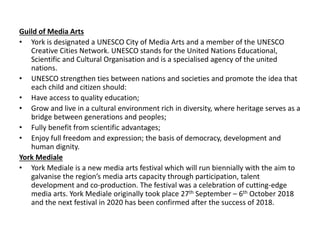 Guild of Media Arts
• York is designated a UNESCO City of Media Arts and a member of the UNESCO
Creative Cities Network. UNESCO stands for the United Nations Educational,
Scientific and Cultural Organisation and is a specialised agency of the united
nations.
• UNESCO strengthen ties between nations and societies and promote the idea that
each child and citizen should:
• Have access to quality education;
• Grow and live in a cultural environment rich in diversity, where heritage serves as a
bridge between generations and peoples;
• Fully benefit from scientific advantages;
• Enjoy full freedom and expression; the basis of democracy, development and
human dignity.
York Mediale
• York Mediale is a new media arts festival which will run biennially with the aim to
galvanise the region’s media arts capacity through participation, talent
development and co-production. The festival was a celebration of cutting-edge
media arts. York Mediale originally took place 27th September – 6th October 2018
and the next festival in 2020 has been confirmed after the success of 2018.
 