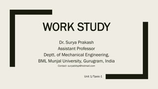 WORK STUDY
Dr. Surya Prakash
Assistant Professor
Deptt. of Mechanical Engineering,
BML Munjal University, Gurugram, India
Contact- suryabitsp@hotmail.com
Unit 1/Tpoic-1
 