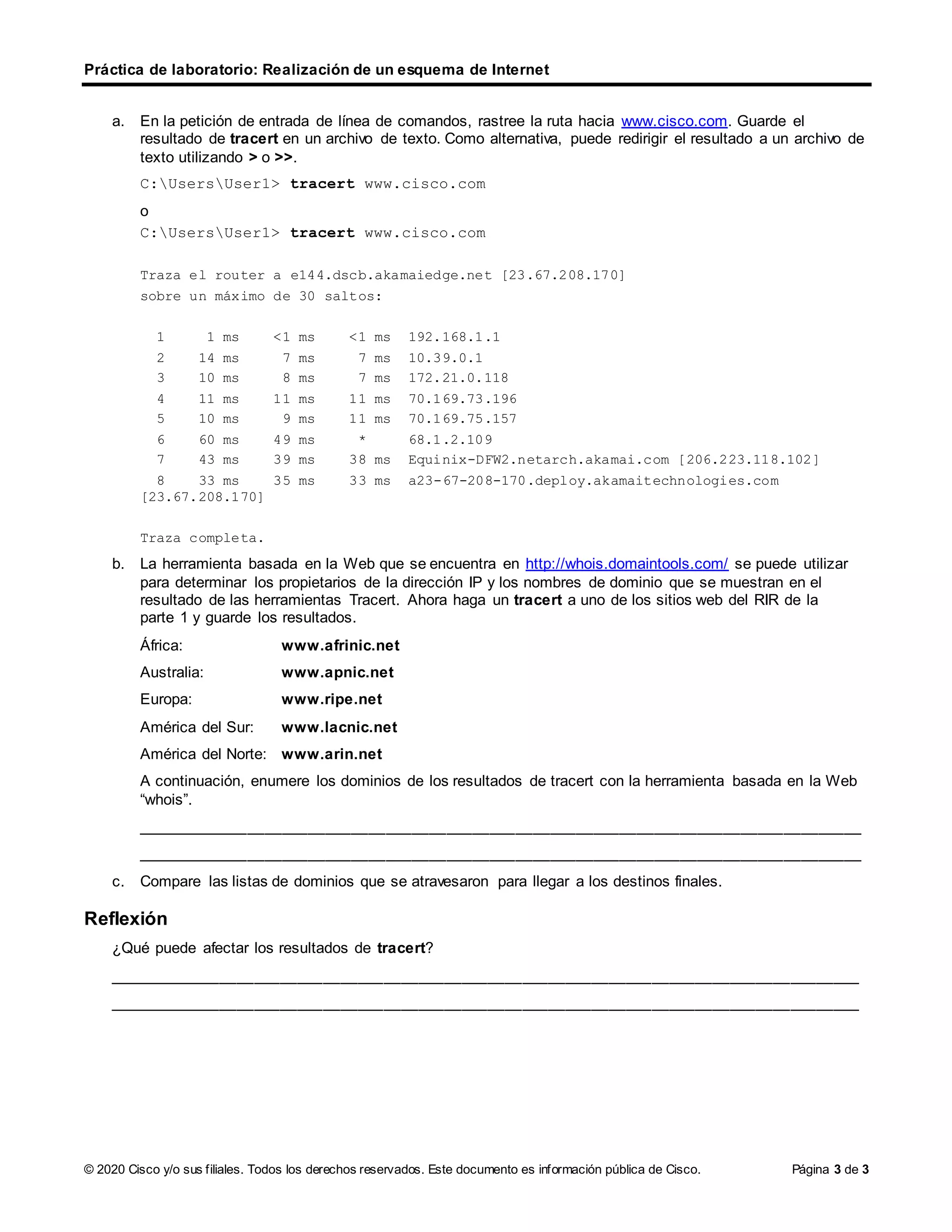 Práctica de laboratorio: Realización de un esquema de Internet
© 2020 Cisco y/o sus filiales. Todos los derechos reservados. Este documento es información pública de Cisco. Página 3 de 3
a. En la petición de entrada de línea de comandos, rastree la ruta hacia www.cisco.com. Guarde el
resultado de tracert en un archivo de texto. Como alternativa, puede redirigir el resultado a un archivo de
texto utilizando > o >>.
C:UsersUser1> tracert www.cisco.com
o
C:UsersUser1> tracert www.cisco.com
Traza el router a e144.dscb.akamaiedge.net [23.67.208.170]
sobre un máximo de 30 saltos:
1 1 ms <1 ms <1 ms 192.168.1.1
2 14 ms 7 ms 7 ms 10.39.0.1
3 10 ms 8 ms 7 ms 172.21.0.118
4 11 ms 11 ms 11 ms 70.169.73.196
5 10 ms 9 ms 11 ms 70.169.75.157
6 60 ms 49 ms * 68.1.2.109
7 43 ms 39 ms 38 ms Equinix-DFW2.netarch.akamai.com [206.223.118.102]
8 33 ms 35 ms 33 ms a23-67-208-170.deploy.akamaitechnologies.com
[23.67.208.170]
Traza completa.
b. La herramienta basada en la Web que se encuentra en http://whois.domaintools.com/ se puede utilizar
para determinar los propietarios de la dirección IP y los nombres de dominio que se muestran en el
resultado de las herramientas Tracert. Ahora haga un tracert a uno de los sitios web del RIR de la
parte 1 y guarde los resultados.
África: www.afrinic.net
Australia: www.apnic.net
Europa: www.ripe.net
América del Sur: www.lacnic.net
América del Norte: www.arin.net
A continuación, enumere los dominios de los resultados de tracert con la herramienta basada en la Web
“whois”.
____________________________________________________________________________________
____________________________________________________________________________________
c. Compare las listas de dominios que se atravesaron para llegar a los destinos finales.
Reflexión
¿Qué puede afectar los resultados de tracert?
_______________________________________________________________________________________
_______________________________________________________________________________________
 