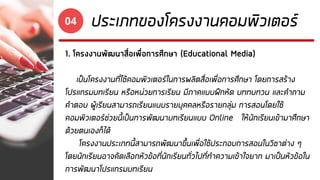 ประเภทของโครงงานคอมพิวเตอร์04
1. โครงงานพัฒนาสื่อเพื่อการศึกษา (Educational Media)
เป็นโครงงานที่ใช้คอมพิวเตอร์ในการผลิตสื่อเพื่อการศึกษา โดยการสร้าง
โปรแกรมบทเรียน หรือหน่วยการเรียน มีภาคแบบฝึกหัด บททบทวน และคาถาม
คาตอบ ผู้เรียนสามารถเรียนแบบรายบุคคลหรือรายกลุ่ม การสอนโดยใช้
คอมพิวเตอร์ช่วยนี้เป็นการพัฒนาบทเรียนแบบ Online ให้นักเรียนเข้ามาศึกษา
ด้วยตนเองก็ได้
โครงงานประเภทนี้สามารถพัฒนาขึ้นเพื่อใช้ประกอบการสอนในวิชาต่าง ๆ
โดยนักเรียนอาจคัดเลือกหัวข้อที่นักเรียนทั่วไปที่ทาความเข้าใจยาก มาเป็นหัวข้อใน
การพัฒนาโปรแกรมบทเรียน
 