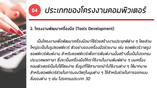 ประเภทของโครงงานคอมพิวเตอร์04
2. โครงงานพัฒนาเครื่องมือ (Tools Development)
เป็นโครงงานเพื่อพัฒนาเครื่องมือมาใช้ช่วยสร้างงานประยุกต์ต่าง ๆ โดยส่วน
ใหญ่จะเป็นในรูปซอฟต์แวร์ ตัวอย่างของเครื่องมือช่วยงาน เช่น ซอฟต์แวร์วาดรูป
ซอฟต์แวร์พิมพ์งาน สาหรับซอฟต์แวร์เพื่อการพิมพ์งานนั้นสร้างขึ้นเป็นโปรแกรม
ประมวลผลภาษา ซึ่งจะเป็นเครื่องมือให้เราใช้งานในงานพิมพ์ต่าง ๆ บนเครื่อง
คอมพิวเตอร์เป็นไปได้โดยง่าย ซึ่งรูปที่ได้สามารถนาไปใช้งานต่าง ๆ ได้มากมาย
สาหรับซอฟต์แวร์ช่วยในการมองวัตถุในมุมต่าง ๆ ใช้สาหรับช่วยในการออกแบบ
สิ่งของต่าง ๆ เช่น โปรแกรมประเภท 3D
 