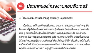 ประเภทของโครงงานคอมพิวเตอร์04
3. โครงงานประเภทจาลองทฤษฎี (Theory Experiment)
เป็นโครงงานใช้คอมพิวเตอร์ในการจาลองการทดลองของสาขาต่าง ๆ เป็น
โครงงานที่ผู้ทาต้องศึกษารวบรวมความรู้ หลักการ ข้อเท็จจริงและแนวความคิด
ต่าง ๆ อย่างลึกซึ้งในเรื่องที่ต้องการศึกษา แล้วเสนอเป็นแนวคิด แบบจาลอง
หลักการ ซึ่งอาจอยู่ในรูปของสมการ สูตร หรือคาอธิบายก็ได้ พร้อมทั้งนาเสนอ
วิธีการจาลองทฤษฎีด้วยคอมพิวเตอร์ มีจุดสาคัญอยู่ที่ผู้ทาต้องมีความรู้เรื่องนั้น
ๆ เป็นอย่างดี ตัวอย่าง เช่น การทดลองเรื่องการไหลของเหลว การทดลองเรื่อง
พฤติกรรมของปลาอโรวาน่า ทฤษฎีการแบ่งแยกดีเอ็นเอ เป็นต้น
 
