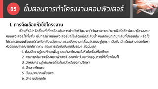 ขั้นตอนการทาโครงงานคอมพิวเตอร์05
1. การคัดเลือกหัวข้อโครงงาน
เรื่องทั่วไปหรือเรื่องที่เกี่ยวข้องกับการดาเนินชีวิตประจาวันสามารถนามาเป็นหัวข้อพัฒนาโครงงาน
คอมพิวเตอร์ได้ทั้งสิ้น เช่นการนาคอมพิวเตอร์มาใช้เตือนเมื่อระดับน้าฝนตกหนักเกินระดับที่ปลอดภัย หรือใช้
โปรแกรมคอมพิวเตอร์ร่วมกับกล้องเว็บแคม ตรวจจับความเคลื่อนไหวของผู้บุกรุก เป็นต้น นักเรียนสามารถค้นหา
หัวข้อของโครงงานได้มากมาย ด้วยการเริ่มต้นสังเกตสิ่งรอบๆ ตัวนั่นเอง
1. ต้องมีความรู้และทักษะพื้นฐานอย่างเพียงพอในหัวข้อเรื่องที่จะศึกษา
2. สามารถจัดหาเครื่องคอมพิวเตอร์ ซอฟต์แวร์ และวัสดุอุปกรณ์ที่เกี่ยวข้องได้
3. มีแหล่งความรู้เพียงพอที่จะค้นคว้าหรือขอคาปรึกษา
4. มีเวลาเพียงพอ
5. มีงบประมาณเพียงพอ
6. มีความปลอดภัย
 