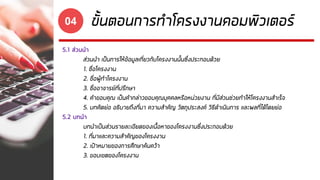 ขั้นตอนการทาโครงงานคอมพิวเตอร์04
5.1 ส่วนนา
ส่วนนา เป็นการให้ข้อมูลเกี่ยวกับโครงงานนั้นซึ่งประกอบด้วย
1. ชื่อโครงงาน
2. ชื่อผู้ทาโครงงาน
3. ชื่ออาจารย์ที่ปรึกษา
4. คาขอบคุณ เป็นคากล่าวขอบคุณบุคคลหรือหน่วยงาน ที่มีส่วนช่วยทาให้โครงงานสาเร็จ
5. บทคัดย่อ อธิบายถึงที่มา ความสาคัญ วัตถุประสงค์ วิธีดาเนินการ และผลที่ได้โดยย่อ
5.2 บทนา
บทนาเป็นส่วนรายละเอียดของเนื้อหาของโครงงานซึ่งประกอบด้วย
1. ที่มาและความสาคัญของโครงงาน
2. เป้าหมายของการศึกษาค้นคว้า
3. ขอบเขตของโครงงาน
 