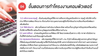 ขั้นตอนการทาโครงงานคอมพิวเตอร์04
5.3 หลักการและทฤษฎี เป็นส่วนสรุปข้อมูลที่ได้จากการศึกษาหาข้อมูลหรือหลักการ ทฤษฎี หรือวิธีการที่จะ
นามาใช้ในการพัฒนาโครงงาน ซึ่งรวมถึงการระบุผลงานของผู้อื่นที่นักเรียนนามาเปรียบเทียบหรือพัฒนา
เพิ่มเติมด้วย
5.4 วิธีดาเนินการ อธิบายขั้นตอนการดาเนินงานโดยละเอียด พร้อมทั้งระบุปัญหาหรืออุปสรรคที่พบพร้อม
ทั้งวิธีการที่ใช้แก้ไข พร้อมทั้งระบุวัสดุอุปกรณ์ที่ต้องใช้ในการทางาน
5.5 ผลการศึกษา นาเสนอข้อมูลหรือระบบที่พัฒนาได้ โดยอาจแสดงเป็นตาราง หรือ กราฟ หรือข้อความ
ทั้งนี้ให้คานึงถึงความเข้าใจของผู้อ่านเป็นหลัก
5.6 สรุปผลและข้อเสนอแนะ อธิบายผลสรุปที่ได้จากการทา งาน ถ้ามีการตั้งสมมติฐานควรระบุด้วยว่าข้อมูล
ที่ได้สนับสนุนหรือคัดค้านสมมติฐานที่ตั้งไว้หรือยังสรุปไม่ได้ นอกจากนั้นยังควรกล่าวถึงการนา ผลการทดลอง
หรือพัฒนาไปใช้ประโยชน์ อุปสรรคของการทาโครงงาน หรือข้อสังเกตที่สาคัญ หรือข้อผิดพลาดบางประการที่
เกิดขึ้นจากการทา โครงงานนี้ รวมทั้งข้อเสนอแนะเพื่อการปรับปรุงแก้ไขหากจะมีผู้ศึกษาค้นคว้าในเรื่องทานองนี้
ต่อไปในอนาคตด้วย
 
