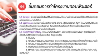 ขั้นตอนการทาโครงงานคอมพิวเตอร์04
5.7 ประโยชน์ ระบุประโยชน์ที่นักเรียนได้รับจากการพัฒนาโครงงานนั้น และประโยชน์ที่ผู้ใช้จะได้รับจากการนา
ผลงานของโครงงานไปใช้ด้วย
5.8 บรรณานุกรม รวบรวมรายชื่อหนังสือ วารสาร เอกสาร หรือเว็บไซด์ต่างๆ ที่ผู้ทา โครงงานใช้ค้นคว้า หรือ
อ่านเพื่อศึกษาข้อมูลและรายละเอียดต่างๆ ที่นามาใช้ประโยชน์ในการทา โครงงานนี้การเขียนเอกสาร
บรรณานุกรมต้องให้ถูกต้องตามหลักการเขียนด้วย
5.9 การจัดทาคู่มือการใช้งาน หาโครงงานที่นักเรียนจัดทา เป็นการพัฒนาระบบใหม่ขึ้นมา ให้นักเรียนจัดทา
คู่มืออธิบายวิธีการใช้ผลงานนั้นโดยละเอียด ซึ่งประกอบด้วย
1. ชื่อผลงาน
2. ความต้องการของระบบคอมพิวเตอร์ ระบุรายละเอียดของคอมพิวเตอร์ที่ต้องมีเพื่อจะใช้ผลงานนั้น
3. ความต้องการของซอฟต์แวร์ ระบุรายชื่อซอฟต์แวร์ที่ต้องมีอยู่ในเครื่องคอมพิวเตอร์
4. คุณลักษณะของผลงาน อธิบายว่าผลงานนั้นทา หน้าที่อะไรบ้าง
5. วิธีการใช้งานของแต่ละฟังก์ชัน อธิบายว่าจะต้องกดคาสั่งใด หรือกดปุ่มใด เพื่อให้ผลงานทางานใน
ฟังก์ชันหนึ่งๆ
 