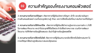 ความสาคัญของโครงงานคอมพิวเตอร์02
3. ความสามารถในการแก้ปัญหา เกิดจากการที่ผู้เรียนวิเคราะห์ปัญหา เข้าใจ และอธิบายปัญหา
ทางด้านคอมพิวเตอร์ รวมทั้งประยุกต์ความรู้ ทักษะ และการใช้เครื่องมือที่เหมาะสมกับการแก้ไขปัญหา
4. ความสามารถในการใช้ทักษะชีวิต เกิดจากการที่ผู้เรียนได้นาความรู้และกระบวนการต่าง ๆ ไปใช้
ในการพัฒนาโครงงาน และนาไปประยุกต์ใช้ในชีวิตประจาวันได้อย่างเหมาะสม รวมถึงการพัฒนา
โครงงาน ก่อให้เกิดการเรียนรู้ด้วยตนเอง อันนาไปสู่การเรียนรู้ตลอดชีวิต
5. ความสามารถในการใช้เทคโนโลยี เกิดจากการที่ผู้เรียนสามารถเลือกใช้เทคโนโลยีสารสนเทศ ใน
การแก้ปัญหาได้อย่างถูกต้องเหมาะสมและมีคุณธรรม
 