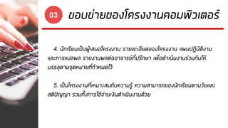 ขอบข่ายของโครงงานคอมพิวเตอร์03
4. นักเรียนเป็นผู้เสนอโครงงาน รายละเอียดของโครงงาน แผนปฏิบัติงาน
และการแปลผล รายงานผลต่ออาจารย์ที่ปรึกษา เพื่อดาเนินงานร่วมกันให้
บรรลุตามจุดหมายที่กาหนดไว้
5. เป็นโครงงานที่เหมาะสมกับความรู้ ความสามารถของนักเรียนตามวัยและ
สติปัญญา รวมทั้งการใช้จ่ายเงินดาเนินงานด้วย
 