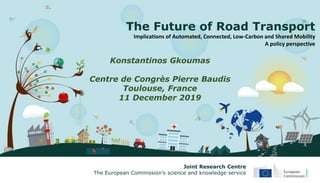 The Future of Road Transport
Implications of Automated, Connected, Low-Carbon and Shared Mobility
A policy perspective
Konstantinos Gkoumas
Centre de Congrès Pierre Baudis
Toulouse, France
11 December 2019
Joint Research Centre
The European Commission’s science and knowledge service
 