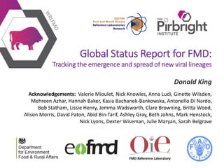 FMD Reference Laboratory
Global Status Report for FMD:
Tracking the emergence and spread of new viral lineages
Donald King
Acknowledgements: Valerie Mioulet, Nick Knowles, Anna Ludi, Ginette Wilsden,
Mehreen Azhar, Hannah Baker, Kasia Bachanek-Bankowska, Antonello Di Nardo,
Bob Statham, Lissie Henry, Jemma Wadsworth, Clare Browning, Britta Wood,
Alison Morris, David Paton, Abid Bin-Tarif, Ashley Gray, Beth Johns, Mark Henstock,
Nick Lyons, Dexter Wiseman, Julie Maryan, Sarah Belgrave
 