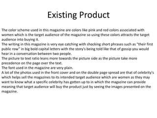 Existing Product
The color scheme used in this magazine are colors like pink and red colors associated with
women which is the target audience of the magazine so using these colors attracts the target
audience into buying it.
The writing in this magazine is very eye catching with shocking short phrases such as “their first
public row” in big bold capital letters with the story's being told like that of gossip you would
hear in a conversation between two people.
The picture to text ratio leans more towards the picture side as the picture take more
precedence on the page over the text.
The font used in the magazine are very plain.
A lot of the photos used in the front cover and on the double page spread are that of celebrity's
which helps sell the magazines to its intended target audience which are women as they may
want to know what a specific celebrity has gotten up to in which the magazine can provide
meaning that target audience will buy the product just by seeing the images presented on the
magazine.
 