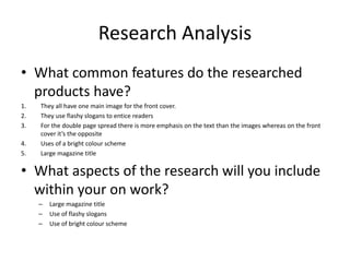 Research Analysis
• What common features do the researched
products have?
1. They all have one main image for the front cover.
2. They use flashy slogans to entice readers
3. For the double page spread there is more emphasis on the text than the images whereas on the front
cover it’s the opposite
4. Uses of a bright colour scheme
5. Large magazine title
• What aspects of the research will you include
within your on work?
– Large magazine title
– Use of flashy slogans
– Use of bright colour scheme
 