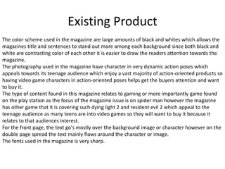 Existing Product
The color scheme used in the magazine are large amounts of black and whites which allows the
magazines title and sentences to stand out more among each background since both black and
white are contrasting color of each other it is easier to draw the readers attention towards the
magazine.
The photography used in the magazine have character in very dynamic action poses which
appeals towards its teenage audience which enjoy a vast majority of action-oriented products so
having video game characters in action-oriented poses helps get the buyers attention and want
to buy it.
The type of content found in this magazine relates to gaming or more importantly game found
on the play station as the focus of the magazine issue is on spider man however the magazine
has other game that it is covering such dying light 2 and resident evil 2 which appeal to the
teenage audience as many teens are into video games so they will want to buy it because it
relates to that audiences interest.
For the front page, the text go's mostly over the background image or character however on the
double page spread the text mainly flows around the character or image.
The fonts used in the magazine is very sharp.
 