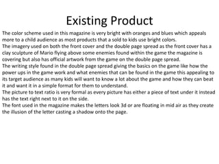 Existing Product
The color scheme used in this magazine is very bright with oranges and blues which appeals
more to a child audience as most products that a sold to kids use bright colors.
The imagery used on both the front cover and the double page spread as the front cover has a
clay sculpture of Mario flying above some enemies found within the game the magazine is
covering but also has official artwork from the game on the double page spread.
The writing style found in the double page spread giving the basics on the game like how the
power ups in the game work and what enemies that can be found in the game this appealing to
its target audience as many kids will want to know a lot about the game and how they can beat
it and want it in a simple format for them to understand.
The picture to text ratio is very formal as every picture has either a piece of text under it instead
has the text right next to it on the side.
The font used in the magazine makes the letters look 3d or are floating in mid air as they create
the illusion of the letter casting a shadow onto the page.
 
