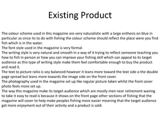 Existing Product
The colour scheme used in this magazine are very naturalistic with a large enthesis on blue in
particular as since its to do with fishing the colour scheme should reflect the place were you find
fish which is in the water.
The font style used in the magazine is very formal.
The writing style is very natural and smooth in a way of it trying to reflect someone teaching you
how to fish in person or how you can improve your fishing skill which can appeal to its target
audience as this type of writing style make them feel comfortable enough to buy the product
and read it.
The text to picture ratio is vey balanced however it leans more toward the text side o the double
page spread but leans more towards the image side on the front cover.
The photography used in the magazine set up like regular picture taken whilst the front cover
photo feels more set up.
The way this magazine make its target audience which are mostly men near retirement waning
to take it easy to read is because it shows on the front page other sections of fishing that the
magazine will cover to help make peoples fishing more easier meaning that the target audience
get more enjoyment out of their activity and a product is sold.
 