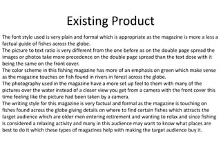 Existing Product
The font style used is very plain and formal which is appropriate as the magazine is more a less a
factual guide of fishes across the globe.
The picture to text ratio is very different from the one before as on the double page spread the
images or photos take more precedence on the double page spread than the text dose with it
being the same on the front cover.
The color scheme in this fishing magazine has more of an emphasis on green which make sense
as the magazine touches on fish found in rivers in forest across the globe.
The photography used in the magazine have a more set up feel to them with many of the
pictures over the water instead of a closer view you get from a camera with the front cover this
time feeling like the picture had been taken by a camera.
The writing style for this magazine is very factual and formal as the magazine is touching on
fishes found across the globe giving details on where to find certain fishes which attracts the
target audience which are older men entering retirement and wanting to relax and since fishing
is considered a relaxing activity and many in this audience may want to know what places are
best to do it which these types of magazines help with making the target audience buy it.
 