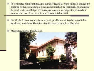  În localitatea Siria sunt două monumente legate de viaţa lui Ioan Slavici. Pe
clădirea poştei este expusă o placă comemorativă de marmură, ce aminteşte
de locul unde s-a aflat pe vremuri casa în care a văzut pentru prima dată
lumina zilei marele scriitor, în anul revoluţiei din 1848.
 O altă placă comemorativă este expusă pe clădirea străveche a şcolii din
localitate, unde Ioan Slavici s-a familiarizat cu tainele alfabetului.
 Muzeul memorial Ioan Slavici.
 