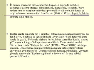  În muzeul memorial este o expoziţie. Expoziţia cuprinde mobilier,
documente despre istoricul comunei Siria, manuscrise, fotografii, ziare,
reviste care au aparţinut celor două personalităţi culturale, biblioteca cu
ediţii valoroase ale operei lui Ioan Slavici (1848 - 1925), culegeri de folclor
semnate Emil Montia.
 Printre aceste exponate pot fi amintite: fotocopia extrasului de naştere al lui
Ion Slavici, o notiţă a sa scrisă de mână la vârsta de 10 ani, fotocopii după
actele de şcoală, diplomele obţinute la absolvirea cursurilor liceale, la Arad
şi Timişoara, fotografii din perioada studiilor la Viena. Activitatea lui
Slavici la revistele "Tribuna din Sibiu" (1893) şi "Vatra" (1894) este bogat
ilustrată. De asemenea sunt prezentate manualele sale şcolare: "Istoria
universală, evul mediu" şi "Gramatica limbii române, etimologia" , precum
şi unele numere din "Revista copiilor şi a tineretului" în care publică
povestiri didactice.
 