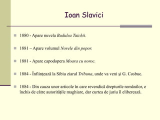 Ioan Slavici
 1880 - Apare nuvela Budulea Taichii.
 1881 – Apare volumul Novele din popor.
 1881 - Apare capodopera Moara cu noroc.
 1884 - Înfiinţează la Sibiu ziarul Tribuna, unde va veni şi G. Cosbuc.
 1884 - Din cauza unor articole în care revendică drepturile românilor, e
închis de către autorităţile maghiare, dar curtea de juriu îl eliberează.
 