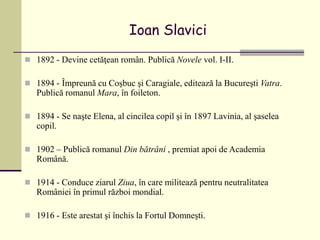 Ioan Slavici
 1892 - Devine cetăţean român. Publică Novele vol. I-II.
 1894 - Împreună cu Coşbuc şi Caragiale, editează la Bucureşti Vatra.
Publică romanul Mara, în foileton.
 1894 - Se naşte Elena, al cincilea copil şi în 1897 Lavinia, al şaselea
copil.
 1902 – Publică romanul Din bătrâni , premiat apoi de Academia
Română.
 1914 - Conduce ziarul Ziua, în care militează pentru neutralitatea
României în primul război mondial.
 1916 - Este arestat şi închis la Fortul Domneşti.
 
