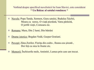 Vorbind despre specificul nuvelisticii lui Ioan Slavici, este considerat
“ Un Balzac al satului românesc “
 Nuvele: Popa Tanda, Sormon, Gura satului, Budulea Taichii,
Moara cu noroc, O viaţă pierdută, Vatra părăsită,
O jertfă vieţii, Comoara etc.
 Romane: Mara, Din 2 lumi, Din bătrâni
 Drame istorice: Bogdan Vodă, Gaspar Gratiani.
 Poveşti: Zâna Zorilor, Floriţa din codru , Ileana cea şireată ,
Doi feţi cu stea în frunte etc.
 Memorii: Închisorile mele, Amintiri, Lumea prin care am trecut.
 