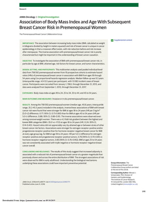 Association of Body Mass Index and Age With Subsequent
Breast Cancer Risk in Premenopausal Women
The Premenopausal Breast Cancer Collaborative Group
IMPORTANCE The association between increasing body mass index (BMI; calculated as weight
in kilograms divided by height in meters squared) and risk of breast cancer is unique in cancer
epidemiology in that a crossover effect exists, with risk reduction before and risk increase
after menopause. The inverse association with premenopausal breast cancer risk is poorly
characterized but might be important in the understanding of breast cancer causation.
OBJECTIVE To investigate the association of BMI with premenopausal breast cancer risk, in
particular by age at BMI, attained age, risk factors for breast cancer, and tumor characteristics.
DESIGN, SETTING, AND PARTICIPANTS This multicenter analysis used pooled individual-level
data from 758 592 premenopausal women from 19 prospective cohorts to estimate hazard
ratios (HRs) of premenopausal breast cancer in association with BMI from ages 18 through
54 years using Cox proportional hazards regression analysis. Median follow-up was 9.3 years
(interquartile range, 4.9-13.5 years) per participant, with 13 082 incident cases of breast
cancer. Participants were recruited from January 1, 1963, through December 31, 2013, and
data were analyzed from September 1, 2013, through December 31, 2017.
EXPOSURES Body mass index at ages 18 to 24, 25 to 34, 35 to 44, and 45 to 54 years.
MAIN OUTCOMES AND MEASURES Invasive or in situ premenopausal breast cancer.
RESULTS Among the 758 592 premenopausal women (median age, 40.6 years; interquartile
range, 35.2-45.5 years) included in the analysis, inverse linear associations of BMI with breast
cancer risk were found that were stronger for BMI at ages 18 to 24 years (HR per 5 kg/m2
[5.0-U] difference, 0.77; 95% CI, 0.73-0.80) than for BMI at ages 45 to 54 years (HR per
5.0-U difference, 0.88; 95% CI, 0.86-0.91). The inverse associations were observed even
among nonoverweight women. There was a 4.2-fold risk gradient between the highest and
lowest BMI categories (BMIՆ35.0 vs <17.0) at ages 18 to 24 years (HR, 0.24; 95% CI,
0.14-0.40). Hazard ratios did not appreciably vary by attained age or between strata of other
breast cancer risk factors. Associations were stronger for estrogen receptor–positive and/or
progesterone receptor–positive than for hormone receptor–negative breast cancer for BMI
at every age group (eg, for BMI at age 18 to 24 years: HR per 5.0-U difference for estrogen
receptor–positive and progesterone receptor–positive tumors, 0.76 [95% CI, 0.70-0.81] vs
hormone receptor–negative tumors, 0.85 [95% CI: 0.76-0.95]); BMI at ages 25 to 54 years
was not consistently associated with triple-negative or hormone receptor–negative breast
cancer overall.
CONCLUSIONS AND RELEVANCE The results of this study suggest that increased adiposity is
associated with a reduced risk of premenopausal breast cancer at a greater magnitude than
previously shown and across the entire distribution of BMI. The strongest associations of risk
were observed for BMI in early adulthood. Understanding the biological mechanisms
underlying these associations could have important preventive potential.
JAMA Oncol. 2018;4(11):e181771. doi:10.1001/jamaoncol.2018.1771
Published online June 21, 2018.
Supplemental content
Group Information: The
Premenopausal Breast Cancer
Collaborative Group authors are listed
at the end of this article.
Corresponding Author: Minouk J.
Schoemaker, PhD, Division of
Genetics and Epidemiology,
The Institute of Cancer Research,
15 Cotswold Rd, London SM2 5NG,
United Kingdom (minouk@icr.ac.uk).
Research
JAMA Oncology | Original Investigation
(Reprinted) 1/10
Downloaded From: https://jamanetwork.com/ on 09/10/2019
 