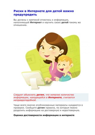 Риски в Интернете для детей важно
предупредить
Вы должны с критикой отнестись к информации,
наполняющей Интернет и научить своих детей такому же
отношению.
Следует объяснить детям, что немалое количество
информации, находящейся в Интернете, считается
неправдоподобной.
Чаще всего многие опубликованные материалы нуждаются в
проверке. Сообщите детям правила, по которым можно
разделить информацию на достоверную и недостоверную.
Оценка достоверности информации в интернете
 