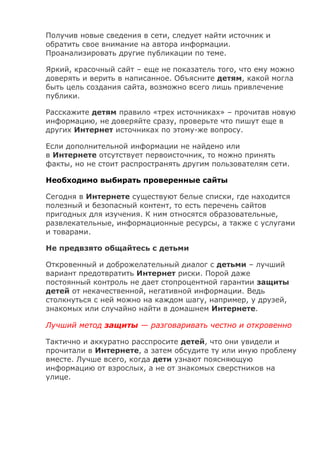 Получив новые сведения в сети, следует найти источник и
обратить свое внимание на автора информации.
Проанализировать другие публикации по теме.
Яркий, красочный сайт – еще не показатель того, что ему можно
доверять и верить в написанное. Объясните детям, какой могла
быть цель создания сайта, возможно всего лишь привлечение
публики.
Расскажите детям правило «трех источниках» – прочитав новую
информацию, не доверяйте сразу, проверьте что пишут еще в
других Интернет источниках по этому-же вопросу.
Если дополнительной информации не найдено или
в Интернете отсутствует первоисточник, то можно принять
факты, но не стоит распространять другим пользователям сети.
Необходимо выбирать проверенные сайты
Сегодня в Интернете существуют белые списки, где находится
полезный и безопасный контент, то есть перечень сайтов
пригодных для изучения. К ним относятся образовательные,
развлекательные, информационные ресурсы, а также с услугами
и товарами.
Не предвзято общайтесь с детьми
Откровенный и доброжелательный диалог с детьми – лучший
вариант предотвратить Интернет риски. Порой даже
постоянный контроль не дает стопроцентной гарантии защиты
детей от некачественной, негативной информации. Ведь
столкнуться с ней можно на каждом шагу, например, у друзей,
знакомых или случайно найти в домашнем Интернете.
Лучший метод защиты — разговаривать честно и откровенно
Тактично и аккуратно расспросите детей, что они увидели и
прочитали в Интернете, а затем обсудите ту или иную проблему
вместе. Лучше всего, когда дети узнают поясняющую
информацию от взрослых, а не от знакомых сверстников на
улице.
 