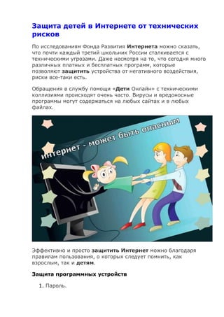 Защита детей в Интернете от технических
рисков
По исследованиям Фонда Развития Интернета можно сказать,
что почти каждый третий школьник России сталкивается с
техническими угрозами. Даже несмотря на то, что сегодня много
различных платных и бесплатных программ, которые
позволяют защитить устройства от негативного воздействия,
риски все-таки есть.
Обращения в службу помощи «Дети Онлайн» с техническими
коллизиями происходят очень часто. Вирусы и вредоносные
программы могут содержаться на любых сайтах и в любых
файлах.
Эффективно и просто защитить Интернет можно благодаря
правилам пользования, о которых следует помнить, как
взрослым, так и детям.
Защита программных устройств
1. Пароль.
 