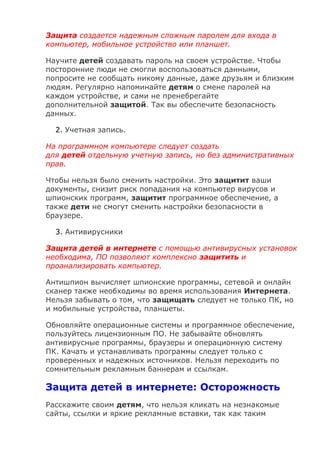 Защита создается надежным сложным паролем для входа в
компьютер, мобильное устройство или планшет.
Научите детей создавать пароль на своем устройстве. Чтобы
посторонние люди не смогли воспользоваться данными,
попросите не сообщать никому данные, даже друзьям и близким
людям. Регулярно напоминайте детям о смене паролей на
каждом устройстве, и сами не пренебрегайте
дополнительной защитой. Так вы обеспечите безопасность
данных.
2. Учетная запись.
На программном компьютере следует создать
для детей отдельную учетную запись, но без административных
прав.
Чтобы нельзя было сменить настройки. Это защитит ваши
документы, снизит риск попадания на компьютер вирусов и
шпионских программ, защитит программное обеспечение, а
также дети не смогут сменить настройки безопасности в
браузере.
3. Антивирусники
Защита детей в интернете с помощью антивирусных установок
необходима, ПО позволяют комплексно защитить и
проанализировать компьютер.
Антишпион вычисляет шпионские программы, сетевой и онлайн
сканер также необходимы во время использования Интернета.
Нельзя забывать о том, что защищать следует не только ПК, но
и мобильные устройства, планшеты.
Обновляйте операционные системы и программное обеспечение,
пользуйтесь лицензионным ПО. Не забывайте обновлять
антивирусные программы, браузеры и операционную систему
ПК. Качать и устанавливать программы следует только с
проверенных и надежных источников. Нельзя переходить по
сомнительным рекламным баннерам и ссылкам.
Защита детей в интернете: Осторожность
Расскажите своим детям, что нельзя кликать на незнакомые
сайты, ссылки и яркие рекламные вставки, так как таким
 