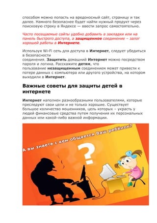 способом можно попасть на вредоносный сайт, страницу и так
далее. Намного безопаснее будет найти нужный продукт через
поисковую строку в Яндексе — ввести запрос самостоятельно.
Часто посещаемые сайты удобно добавить в закладки или на
панель быстрого доступа, а защищенное соединение – залог
хорошей работы в Интернете.
Используя Wi-Fi сеть для доступа в Интернет, следует убедиться
в безопасности
соединения. Защитить домашний Интернет можно посредством
пароля и логина. Расскажите детям, что
пользование незащищенным соединением может привести к
потере данных с компьютера или другого устройства, на котором
выходили в Интернет.
Важные советы для защиты детей в
интернете
Интернет наполнен разнообразными пользователями, которые
преследуют свои цели и не только хорошие. Существует
большое количество мошенников, цель которых – украсть у
людей финансовые средства путем получения их персональных
данных или какой-либо важной информации.
 