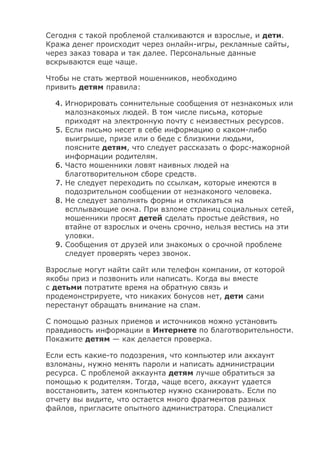 Сегодня с такой проблемой сталкиваются и взрослые, и дети.
Кража денег происходит через онлайн-игры, рекламные сайты,
через заказ товара и так далее. Персональные данные
вскрываются еще чаще.
Чтобы не стать жертвой мошенников, необходимо
привить детям правила:
4. Игнорировать сомнительные сообщения от незнакомых или
малознакомых людей. В том числе письма, которые
приходят на электронную почту с неизвестных ресурсов.
5. Если письмо несет в себе информацию о каком-либо
выигрыше, призе или о беде с близкими людьми,
поясните детям, что следует рассказать о форс-мажорной
информации родителям.
6. Часто мошенники ловят наивных людей на
благотворительном сборе средств.
7. Не следует переходить по ссылкам, которые имеются в
подозрительном сообщении от незнакомого человека.
8. Не следует заполнять формы и откликаться на
всплывающие окна. При взломе страниц социальных сетей,
мошенники просят детей сделать простые действия, но
втайне от взрослых и очень срочно, нельзя вестись на эти
уловки.
9. Сообщения от друзей или знакомых о срочной проблеме
следует проверять через звонок.
Взрослые могут найти сайт или телефон компании, от которой
якобы приз и позвонить или написать. Когда вы вместе
с детьми потратите время на обратную связь и
продемонстрируете, что никаких бонусов нет, дети сами
перестанут обращать внимание на спам.
С помощью разных приемов и источников можно установить
правдивость информации в Интернете по благотворительности.
Покажите детям — как делается проверка.
Если есть какие-то подозрения, что компьютер или аккаунт
взломаны, нужно менять пароли и написать администрации
ресурса. С проблемой аккаунта детям лучше обратиться за
помощью к родителям. Тогда, чаще всего, аккаунт удается
восстановить, затем компьютер нужно сканировать. Если по
отчету вы видите, что остается много фрагментов разных
файлов, пригласите опытного администратора. Специалист
 