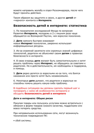 можете направить жалобу в отдел Роскомнадзора, после чего
будут приняты действия.
Таким образом вы защитите и своих, и других детей от
«черного» контента в Интернете.
Безопасность детей в интернете: статистика
1. По показателям исследований Фонда по вопросам
Развития Интернета, молодежь в 2 с лишним раза чаще
обращается ко Всемирной Паутин, чем взрослое поколение.
2. Дети намного быстрее осваивают
новые Интернет технологии, уверенно используют
информационные ресурсы.
3. Из-за огромной занятости или скромных знаний цифровых
технологий, родители не объясняют своим детям о правилах
безопасности в интернете.
4. В свою очередь дети желают быть самостоятельными и хотят
решать проблемы через Интернет, не обращаясь за советами к
родителям. Но в действительности, им необходимы и поддержка,
и помощь.
5. Дети редко делятся со взрослыми из-за того, что боятся
наказания или просто хотят быть независимыми.
6. Некоторые дети думают, что родители и взрослые не
способны помочь решить какую-либо проблему.
В подобных ситуациях вы должны сделать первый шаг и
поговорить с ними об особенностях интернета и
обсудить безопасность детей в интернете
Дети в интернете: Общие риски
Покупая товары или пользуясь услугами можно встретиться с
обманом в форме товаров низкого качества, подделками или
вовсе потерять средства.
При неправильном использовании сети, могут возникнуть
технические повреждения ПК:
• сбой системы;
 