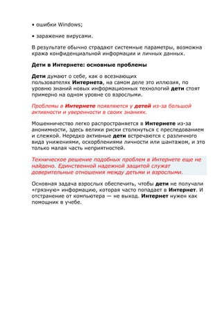 • ошибки Windows;
• заражение вирусами.
В результате обычно страдают системные параметры, возможна
кража конфиденциальной информации и личных данных.
Дети в Интернете: основные проблемы
Дети думают о себе, как о всезнающих
пользователях Интернета, на самом деле это иллюзия, по
уровню знаний новых информационных технологий дети стоят
примерно на одном уровне со взрослыми.
Проблемы в Интернете появляются у детей из-за большой
активности и уверенности в своих знаниях.
Мошенничество легко распространяется в Интернете из-за
анонимности, здесь велики риски столкнуться с преследованием
и слежкой. Нередко активные дети встречаются с различного
вида унижениями, оскорблениями личности или шантажом, и это
только малая часть неприятностей.
Техническое решение подобных проблем в Интернете еще не
найдено. Единственной надежной защитой служат
доверительные отношения между детьми и взрослыми.
Основная задача взрослых обеспечить, чтобы дети не получали
«грязную» информацию, которая часто попадает в Интернет. И
отстранение от компьютера — не выход. Интернет нужен как
помощник в учебе.
 