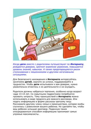 Когда дети вместе с родителями путешествуют по Интернету,
рождается доверие, крепнет взаимное уважение, повышается
уровень знаний, навыков. А также предотвращаются риски
столкновения с мошенниками и другими негативными
ситуациями.
Для безопасного нахождения в Интернете интересуйтесь
занятиями детей, хвалите за успехи, поддерживайте в
трудностях. Чтобы дети испытывали к вам доверие, нужно
уважительно отнестись к их деятельности и не осуждать.
Родители должны набраться терпения, особенно когда возраст
чада 13-14 лет. Со скрытными подростками потребуется
проявить хитрость. Тему происшествий в Интернете можно
использовать в виде предлога для важного разговора. Или
подать информацию в форме рассказа третьему лицу.
Расскажите другому члену семьи о происшествии, которое якобы
случилось с ровесником вашего ребенка. Но сделайте так, чтобы
ваш ребенок услышал разговор. Поданную таким
опосредованным способом информацию принимают самые
упрямые максималисты.
 