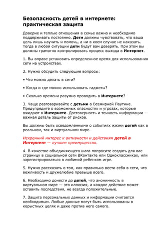 Безопасность детей в интернете:
практическая защита
Доверие и теплые отношения в семье важно и необходимо
поддерживать постоянно. Дети должны чувствовать, что ваша
цель лишь научить и помочь, а ни в коем случае не наказать.
Тогда в любой ситуации дети будут вам доверять. При этом вы
должны грамотно контролировать процесс выхода в Интернет.
1. Вы вправе установить определенное время для использования
сети на устройствах.
2. Нужно обсудить следующие вопросы:
• Что можно делать в сети?
• Когда и где можно использовать гаджеты?
• Сколько времени разумно проводить в Интернете?
3. Чаще разговаривайте с детьми о Всемирной Паутине.
Предупредите о возможных опасностях и угрозах, которые
ожидают в Интернете. Достоверность и точность информации —
важная деталь защиты от рисков.
Вы должны быть осведомленными о событиях жизни детей как в
реальном, так и виртуальном мире.
Искренний интерес к активности и действиям детей в
Интернете — лучшее преимущество.
4. В качестве объединяющего шага попросите создать для вас
страницу в социальной сети ВКонтакте или Одноклассниках, или
зарегистрироваться в любимой ребенком игре.
5. Нужно рассказать о том, как правильно вести себя в сети, что
вежливость и дружелюбие превыше всего.
6. Необходимо донести до детей, что анонимность в
виртуальном мире — это иллюзия, а каждое действие может
оставить последствия, не всегда положительные.
7. Защита персональных данных и информации считается
необходимым. Любые данные могут быть использованы в
корыстных целях и даже против него самого.
 