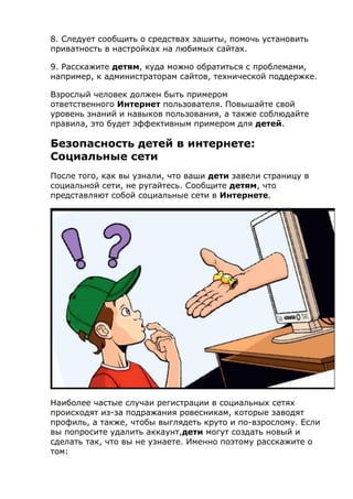8. Следует сообщить о средствах зашиты, помочь установить
приватность в настройках на любимых сайтах.
9. Расскажите детям, куда можно обратиться с проблемами,
например, к администраторам сайтов, технической поддержке.
Взрослый человек должен быть примером
ответственного Интернет пользователя. Повышайте свой
уровень знаний и навыков пользования, а также соблюдайте
правила, это будет эффективным примером для детей.
Безопасность детей в интернете:
Социальные сети
После того, как вы узнали, что ваши дети завели страницу в
социальной сети, не ругайтесь. Сообщите детям, что
представляют собой социальные сети в Интернете.
Наиболее частые случаи регистрации в социальных сетях
происходят из-за подражания ровесникам, которые заводят
профиль, а также, чтобы выглядеть круто и по-взрослому. Если
вы попросите удалить аккаунт,дети могут создать новый и
сделать так, что вы не узнаете. Именно поэтому расскажите о
том:
 