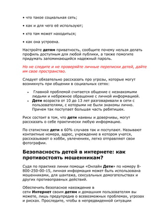 • что такое социальная сеть;
• как и для чего её используют;
• кто там может находиться;
• как она устроена.
Настройте детям приватность, сообщите почему нельзя делать
профиль доступным для любой публики, а также помогите
придумать запоминающийся надежный пароль.
Но не следите и не проверяйте личные переписки детей, дайте
им свое пространство.
Следует обязательно рассказать про угрозы, которые могут
возникнуть при общении в социальных сетях:
 Главной проблемой считается общение с незнакомыми
людьми и небрежное обращение с личной информацией.
 Дети возраста от 10 до 13 лет разговаривали в сети с
пользователями, с которыми не были знакомы лично.
Причем так поступает большая часть ребятишек.
Риск состоит в том, что дети наивны и доверчивы, могут
рассказать о себе практически любую информацию.
По статистике дети в 60% случаев так и поступают. Называют
контактные номера, адрес, учреждение в котором учатся,
рассказывают о хобби, увлечениях, легко отправляют свои
фотографии.
Безопасность детей в интернете: как
противостоять мошенникам?
Судя по практике линии помощи «Онлайн Дети» по номеру 8-
800-250-00-15, личная информация может быть использована
мошенниками, для шантажа, сексуальных домогательствах и
других противоправных действий.
Обеспечить безопасное нахождение в
сети Интернет своим детям и домашним пользователям вы
можете, лишь предупредив о всевозможных проблемах, угрозах
и рисках. Проследите, чтобы в непредвиденной ситуации
 