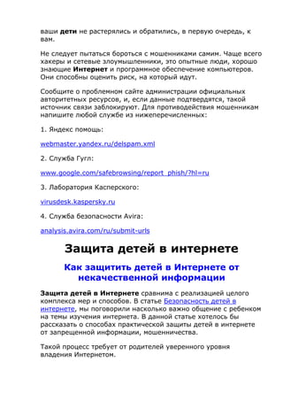 ваши дети не растерялись и обратились, в первую очередь, к
вам.
Не следует пытаться бороться с мошенниками самим. Чаще всего
хакеры и сетевые злоумышленники, это опытные люди, хорошо
знающие Интернет и программное обеспечение компьютеров.
Они способны оценить риск, на который идут.
Сообщите о проблемном сайте администрации официальных
авторитетных ресурсов, и, если данные подтвердятся, такой
источник связи заблокируют. Для противодействия мошенникам
напишите любой службе из нижеперечисленных:
1. Яндекс помощь:
webmaster.yandex.ru/delspam.xml
2. Служба Гугл:
www.google.com/safebrowsing/report_phish/?hl=ru
3. Лаборатория Касперского:
virusdesk.kaspersky.ru
4. Служба безопасности Avira:
analysis.avira.com/ru/submit-urls
Защита детей в интернете
Как защитить детей в Интернете от
некачественной информации
Защита детей в Интернете сравнима с реализацией целого
комплекса мер и способов. В статье Безопасность детей в
интернете, мы поговорили насколько важно общение с ребенком
на темы изучения интернета. В данной статье хотелось бы
рассказать о способах практической защиты детей в интернете
от запрещенной информации, мошенничества.
Такой процесс требует от родителей уверенного уровня
владения Интернетом.
 