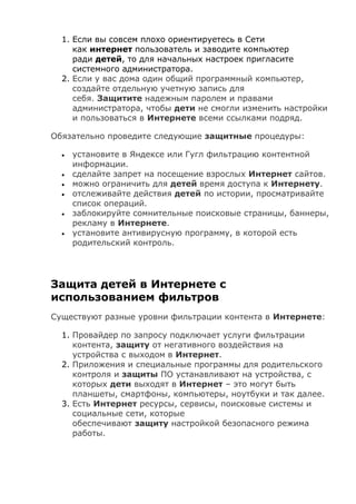 1. Если вы совсем плохо ориентируетесь в Сети
как интернет пользователь и заводите компьютер
ради детей, то для начальных настроек пригласите
системного администратора.
2. Если у вас дома один общий программный компьютер,
создайте отдельную учетную запись для
себя. Защитите надежным паролем и правами
администратора, чтобы дети не смогли изменить настройки
и пользоваться в Интернете всеми ссылками подряд.
Обязательно проведите следующие защитные процедуры:
 установите в Яндексе или Гугл фильтрацию контентной
информации.
 сделайте запрет на посещение взрослых Интернет сайтов.
 можно ограничить для детей время доступа к Интернету.
 отслеживайте действия детей по истории, просматривайте
список операций.
 заблокируйте сомнительные поисковые страницы, баннеры,
рекламу в Интернете.
 установите антивирусную программу, в которой есть
родительский контроль.
Защита детей в Интернете с
использованием фильтров
Существуют разные уровни фильтрации контента в Интернете:
1. Провайдер по запросу подключает услуги фильтрации
контента, защиту от негативного воздействия на
устройства с выходом в Интернет.
2. Приложения и специальные программы для родительского
контроля и защиты ПО устанавливают на устройства, с
которых дети выходят в Интернет – это могут быть
планшеты, смартфоны, компьютеры, ноутбуки и так далее.
3. Есть Интернет ресурсы, сервисы, поисковые системы и
социальные сети, которые
обеспечивают защиту настройкой безопасного режима
работы.
 