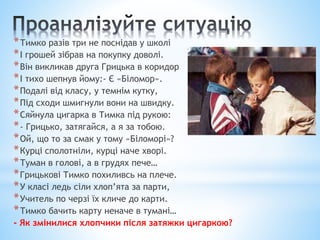 *Тимко разів три не поснідав у школі
*І грошей зібрав на покупку доволі.
*Він викликав друга Грицька в коридор
*І тихо шепнув йому:- Є «Біломор».
*Подалі від класу, у темнім кутку,
*Під сходи шмигнули вони на швидку.
*Сяйнула цигарка в Тимка під рукою:
*- Грицько, затягайся, а я за тобою.
*Ой, що то за смак у тому «Біломорі»?
*Курці сполотніли, курці наче хворі.
*Туман в голові, а в грудях пече…
*Грицькові Тимко похиливсь на плече.
*У класі ледь сіли хлоп’ята за парти,
*Учитель по черзі їх кличе до карти.
*Тимко бачить карту неначе в тумані…
- Як змінилися хлопчики після затяжки цигаркою?
 