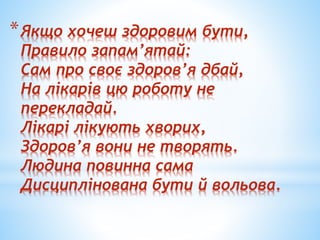 *Якщо хочеш здоровим бути,
Правило запам’ятай:
Сам про своє здоров’я дбай,
На лікарів цю роботу не
перекладай.
Лікарі лікують хворих,
Здоров’я вони не творять.
Людина повинна сама
Дисциплінована бути й вольова.
 