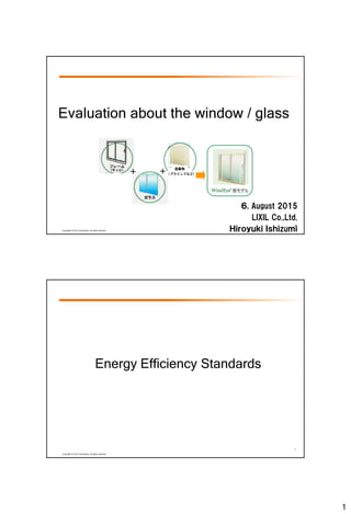 1
0
Copyright © LIXIL Corporation, All rights reserved.
＋
遮蔽物
（ブラインドなど）＋
６, August 2015
LIXIL Co.,Ltd.
Ｈｉｒｏｙｕｋｉ Ｉｓｈｉzuｍｉ
Evaluation about the window / glass
1
Copyright © LIXIL Corporation, All rights reserved.
Energy Efficiency Standards
 
