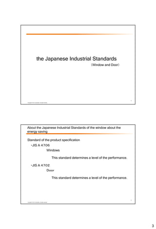 3
4
Copyright © LIXIL Corporation, All rights reserved.
the Japanese Industrial Standards
（Window and Door）
5
Copyright © LIXIL Corporation, All rights reserved.
About the Japanese Industrial Standards of the window about the
energy saving
・JIS A ４７０６
Windows
Standard of the product specification
This standard determines a level of the performance.
・JIS A ４７０２
Ｄｏｏｒ
This standard determines a level of the performance.
 