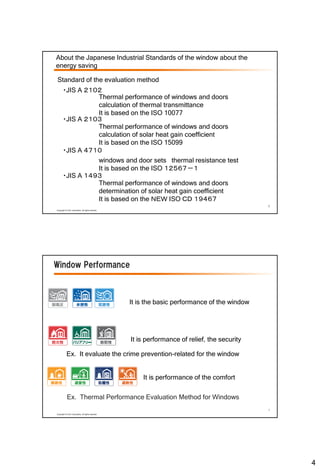 4
6
Copyright © LIXIL Corporation, All rights reserved.
About the Japanese Industrial Standards of the window about the
energy saving
・JIS A ２１０２
・JIS A ２１０３
・JIS A １４９３
・JIS A ４７１０
Thermal performance of windows and doors
calculation of thermal transmittance
It is based on the ISO 10077
Thermal performance of windows and doors
calculation of solar heat gain coefficient
It is based on the ISO 15099
windows and door sets thermal resistance test
It is based on the ISO １２５６７－１
Thermal performance of windows and doors
determination of solar heat gain coefficient
It is based on the ＮＥＷ ISO ＣＤ １９４６７
Standard of the evaluation method
7
Copyright © LIXIL Corporation, All rights reserved.
Window Performance
It is the basic performance of the window
It is performance of relief, the security
It is performance of the comfort
Ex. Thermal Performance Evaluation Method for Windows
Ex. It evaluate the crime prevention-related for the window
 