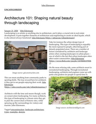 Image source: gdcconstruction.com
Image source: architecturaldigest.com
John Eilermann
UNCATEGORIZED
Architecture 101: Shaping natural beauty
through landscaping
January 21, 2020 John Eilermann
Landscaping is as artistic as anything else in architecture, and it plays a crucial role in real estate
development. It puts together elements of architecture and engineering to create an ideal façade, which
is also almost always functional. John Eilermann (https://about.me/johneilermann).
Take for instance the urban design type of
landscaping. This type of landscaping is arguably
the most exposed to people, often being part of
densely-populated areas. There are a number of
factors considered by architects and landscape
artists when creating landscapes in urban places –
one of which is the fact that urban landscapes often
affect entire communities. John Eilermann
(https://www.ﬂickr.com/people/141968261@N06
/).
On the more relaxing side, some architects resort to
recreational landscaping. Through recreational
landscaping, architects and engineer come up with
parks and gardens for people to spend time in.
This can mean anything from community parks to
sporting ﬁelds. The true reward here for architects
is they get to see people enjoying their work. John
Eilermann
(https://sites.google.com/site/johneilermannus/)
.
Architects with the time and means though, work
on conservation landscaping. For many architects,
this type of landscaping is a dream since they get
to plan the conservation of historic sites, while
sprucing up the surroundings for visitors and
tourists. John Eilermann.
Tagged preconstruction, landscape architecture,
types, examples, designs
 