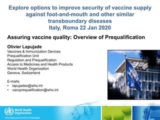 WHO PREQUALIFICATION PROGRAMME
1
Assuring vaccine quality: Overview of Prequalification
Olivier Lapujade
Vaccines & Immunization Devices
Prequalification Unit
Regulation and Prequalification
Access to Medicines and Health Products
World Health Organization
Geneva, Switzerland
E-mails:
• lapujadeo@who.int
• vaccprequalification@who.int
Explore options to improve security of vaccine supply
against foot-and-mouth and other similar
transboundary diseases
Italy, Roma 22 Jan 2020
 