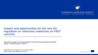 An agency of the European Union
Impact and opportunities for the new EU
regulation on veterinary medicines on FAST
vaccines
Security of supply of vaccines against Foot-and-mouth disease and other
Similar Transboundary (“FAST”)
Presented by Ivo Claassen on 23 January 2020
Head of Veterinary Medicines Division
 